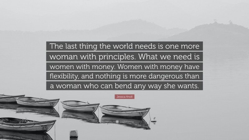 Jessica Knoll Quote: “The last thing the world needs is one more woman with principles. What we need is women with money. Women with money have flexibility, and nothing is more dangerous than a woman who can bend any way she wants.”