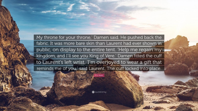 C.S. Pacat Quote: “My throne for your throne,’ Damen said. He pushed back the fabric. It was more bare skin than Laurent had ever shown in public, on display to the entire tent. ‘Help me regain my kingdom, and I’ll see you King of Vere.’ Damen fitted the cuff to Laurent’s left wrist. ‘I’m overjoyed to wear a gift that reminds me of you,’ said Laurent. The cuff locked into place.”