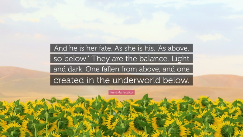 Kerri Maniscalco Quote: “And he is her fate. As she is his. ‘As above, so below.’ They are the balance. Light and dark. One fallen from above, and one created in the underworld below.”