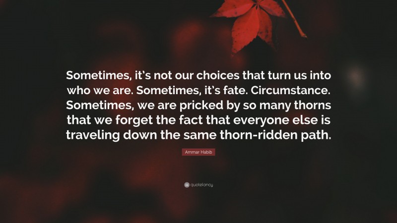 Ammar Habib Quote: “Sometimes, it’s not our choices that turn us into who we are. Sometimes, it’s fate. Circumstance. Sometimes, we are pricked by so many thorns that we forget the fact that everyone else is traveling down the same thorn-ridden path.”