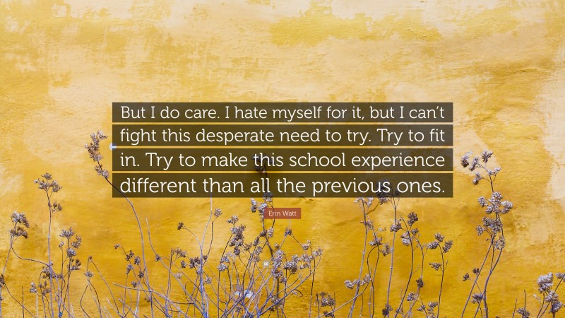 Erin Watt Quote: “But I do care. I hate myself for it, but I can’t fight this desperate need to try. Try to fit in. Try to make this school experience different than all the previous ones.”
