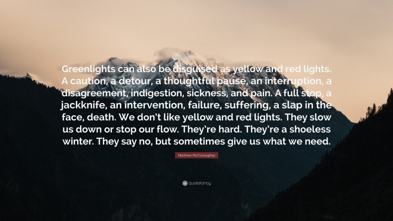 Matthew McConaughey Quote: “Greenlights can also be disguised as yellow and red lights. A caution, a detour, a thoughtful pause, an interruption, a disagreement, indigestion, sickness, and pain. A full stop, a jackknife, an intervention, failure, suffering, a slap in the face, death. We don’t like yellow and red lights. They slow us down or stop our flow. They’re hard. They’re a shoeless winter. They say no, but sometimes give us what we need.”