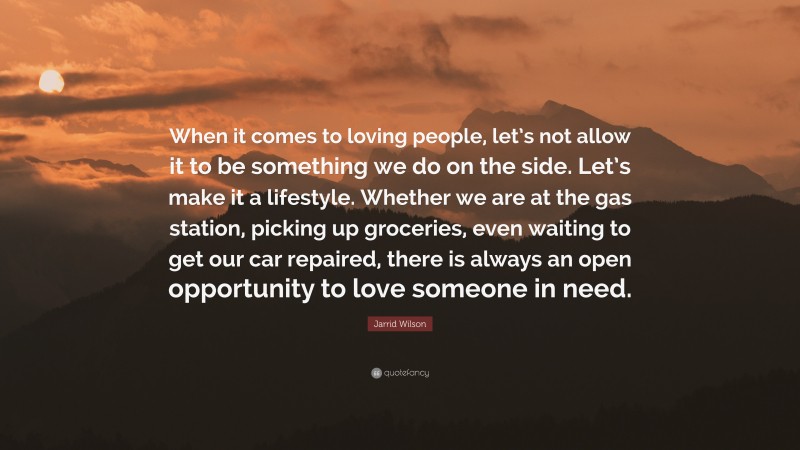 Jarrid Wilson Quote: “When it comes to loving people, let’s not allow it to be something we do on the side. Let’s make it a lifestyle. Whether we are at the gas station, picking up groceries, even waiting to get our car repaired, there is always an open opportunity to love someone in need.”