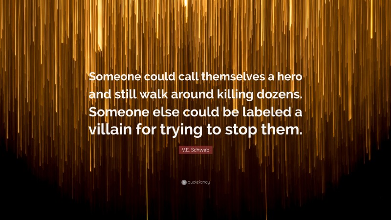 V.E. Schwab Quote: “Someone could call themselves a hero and still walk around killing dozens. Someone else could be labeled a villain for trying to stop them.”