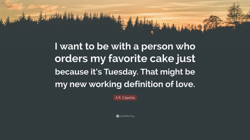 A.R. Capetta Quote: “I want to be with a person who orders my favorite cake just because it’s Tuesday. That might be my new working definition of love.”