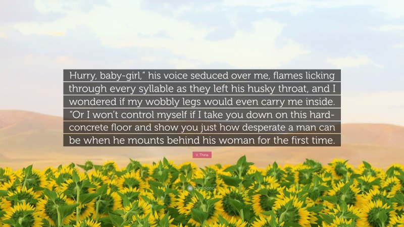 V. Theia Quote: “Hurry, baby-girl,” his voice seduced over me, flames licking through every syllable as they left his husky throat, and I wondered if my wobbly legs would even carry me inside. “Or I won’t control myself if I take you down on this hard-concrete floor and show you just how desperate a man can be when he mounts behind his woman for the first time.”