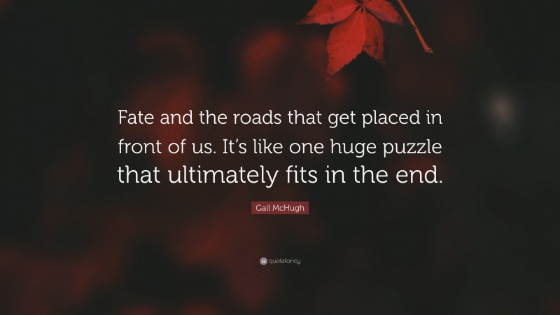 Gail McHugh Quote: “Fate and the roads that get placed in front of us. It’s like one huge puzzle that ultimately fits in the end.”