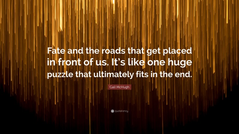 Gail McHugh Quote: “Fate and the roads that get placed in front of us. It’s like one huge puzzle that ultimately fits in the end.”