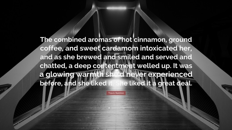 Travis Baldree Quote: “The combined aromas of hot cinnamon, ground coffee, and sweet cardamom intoxicated her, and as she brewed and smiled and served and chatted, a deep contentment welled up. It was a glowing warmth she’d never experienced before, and she liked it. She liked it a great deal.”