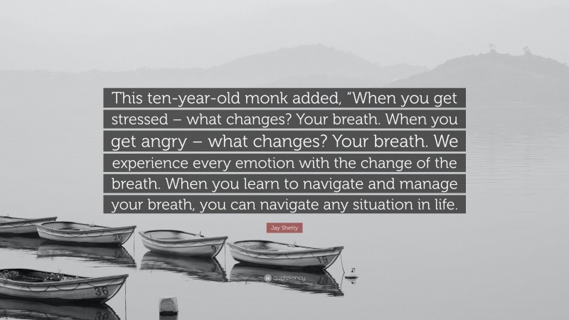 Jay Shetty Quote: “This ten-year-old monk added, “When you get stressed – what changes? Your breath. When you get angry – what changes? Your breath. We experience every emotion with the change of the breath. When you learn to navigate and manage your breath, you can navigate any situation in life.”