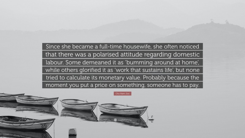 Cho Nam-Joo Quote: “Since she became a full-time housewife, she often noticed that there was a polarised attitude regarding domestic labour. Some demeaned it as ‘bumming around at home’, while others glorified it as ‘work that sustains life’, but none tried to calculate its monetary value. Probably because the moment you put a price on something, someone has to pay.”