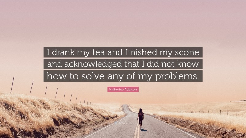 Katherine Addison Quote: “I drank my tea and finished my scone and acknowledged that I did not know how to solve any of my problems.”