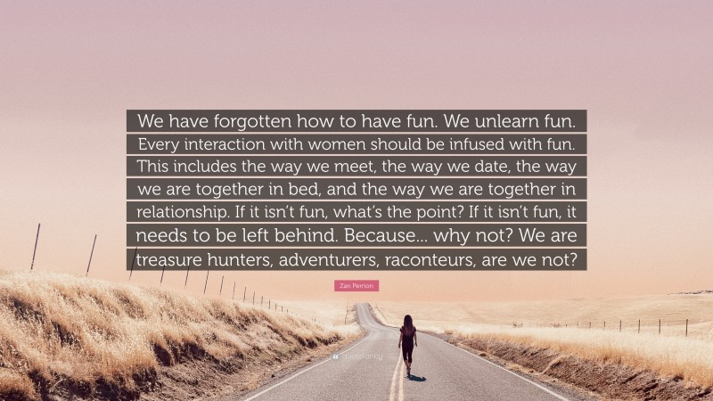 Zan Perrion Quote: “We have forgotten how to have fun. We unlearn fun. Every interaction with women should be infused with fun. This includes the way we meet, the way we date, the way we are together in bed, and the way we are together in relationship. If it isn’t fun, what’s the point? If it isn’t fun, it needs to be left behind. Because... why not? We are treasure hunters, adventurers, raconteurs, are we not?”