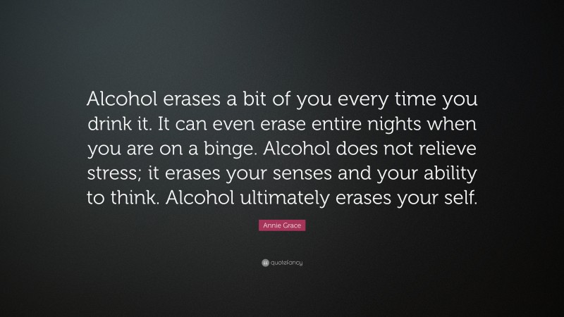 Annie Grace Quote: “Alcohol erases a bit of you every time you drink it. It can even erase entire nights when you are on a binge. Alcohol does not relieve stress; it erases your senses and your ability to think. Alcohol ultimately erases your self.”