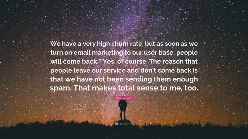 Ben Horowitz Quote: “We have a very high churn rate, but as soon as we turn on email marketing to our user base, people will come back.” Yes, of course. The reason that people leave our service and don’t come back is that we have not been sending them enough spam. That makes total sense to me, too.”