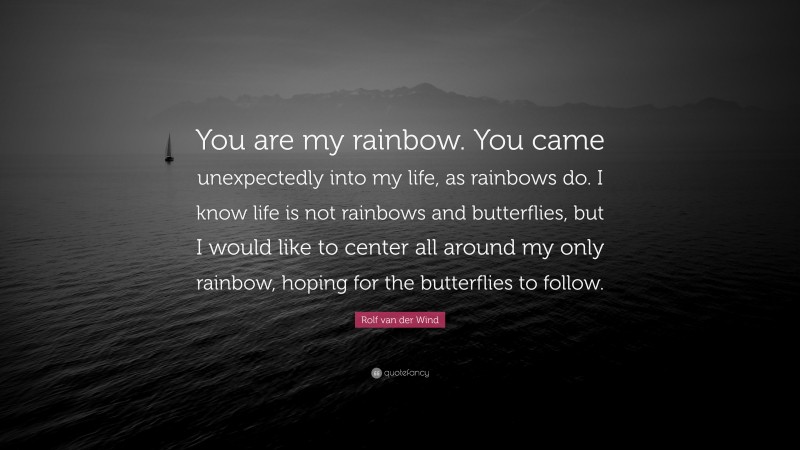 Rolf van der Wind Quote: “You are my rainbow. You came unexpectedly into my life, as rainbows do. I know life is not rainbows and butterflies, but I would like to center all around my only rainbow, hoping for the butterflies to follow.”