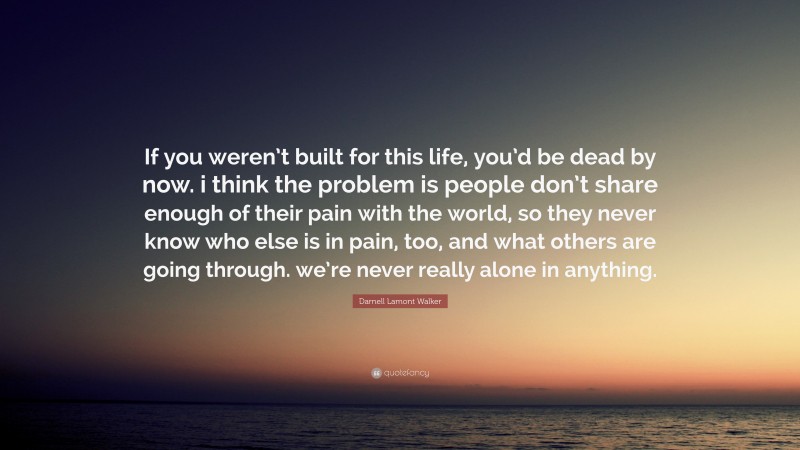 Darnell Lamont Walker Quote: “If you weren’t built for this life, you’d be dead by now. i think the problem is people don’t share enough of their pain with the world, so they never know who else is in pain, too, and what others are going through. we’re never really alone in anything.”
