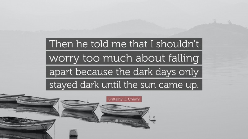 Brittainy C. Cherry Quote: “Then he told me that I shouldn’t worry too much about falling apart because the dark days only stayed dark until the sun came up.”