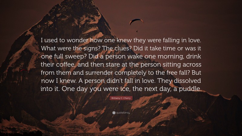 Brittainy C. Cherry Quote: “I used to wonder how one knew they were falling in love. What were the signs? The clues? Did it take time or was it one full sweep? Did a person wake one morning, drink their coffee, and then stare at the person sitting across from them and surrender completely to the free fall? But now I knew. A person didn’t fall in love. They dissolved into it. One day you were ice, the next day, a puddle.”