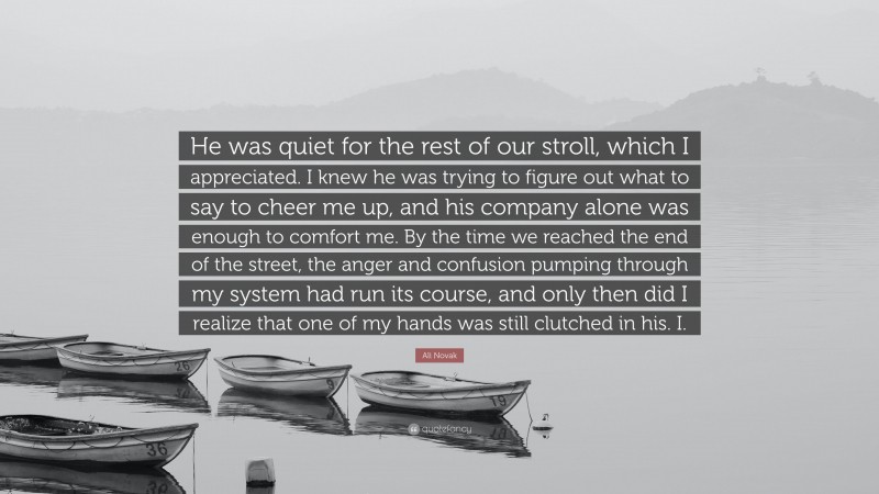 Ali Novak Quote: “He was quiet for the rest of our stroll, which I appreciated. I knew he was trying to figure out what to say to cheer me up, and his company alone was enough to comfort me. By the time we reached the end of the street, the anger and confusion pumping through my system had run its course, and only then did I realize that one of my hands was still clutched in his. I.”