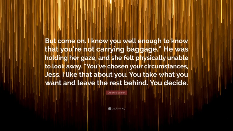 Christina Lauren Quote: “But come on. I know you well enough to know that you’re not carrying baggage.” He was holding her gaze, and she felt physically unable to look away. “You’ve chosen your circumstances, Jess. I like that about you. You take what you want and leave the rest behind. You decide.”