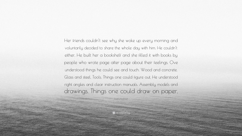 Fredrik Backman Quote: “Her friends couldn’t see why she woke up every morning and voluntarily decided to share the whole day with him. He couldn’t either. He built her a bookshelf and she filled it with books by people who wrote page after page about their feelings. Ove understood things he could see and touch. Wood and concrete. Glass and steel. Tools. Things one could figure out. He understood right angles and clear instruction manuals. Assembly models and drawings. Things one could draw on paper.”