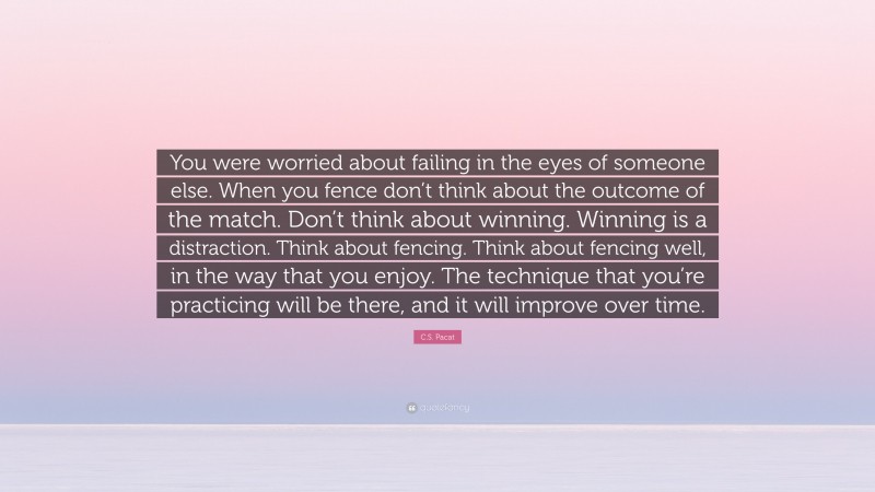 C.S. Pacat Quote: “You were worried about failing in the eyes of someone else. When you fence don’t think about the outcome of the match. Don’t think about winning. Winning is a distraction. Think about fencing. Think about fencing well, in the way that you enjoy. The technique that you’re practicing will be there, and it will improve over time.”