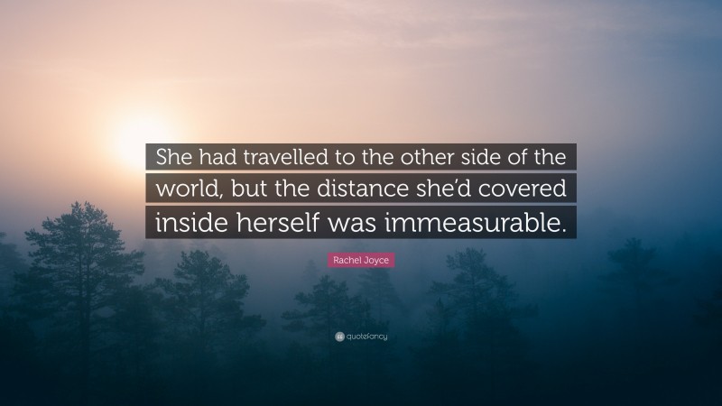 Rachel Joyce Quote: “She had travelled to the other side of the world, but the distance she’d covered inside herself was immeasurable.”