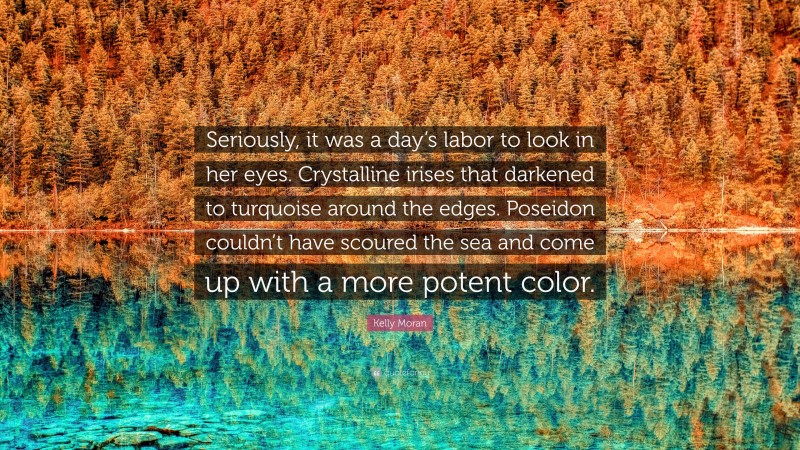 Kelly Moran Quote: “Seriously, it was a day’s labor to look in her eyes. Crystalline irises that darkened to turquoise around the edges. Poseidon couldn’t have scoured the sea and come up with a more potent color.”