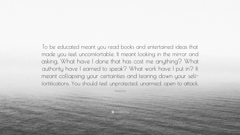 Michelle Kuo Quote: “To be educated meant you read books and entertained ideas that made you feel uncomfortable. It meant looking in the mirror and asking, What have I done that has cost me anything? What authority have I earned to speak? What work have I put in? It meant collapsing your certainties and tearing down your self-fortifications. You should feel unprotected, unarmed, open to attack.”