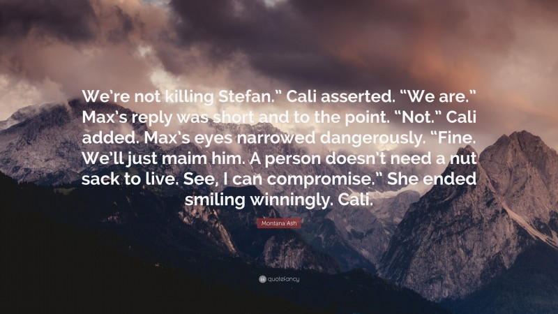 Montana Ash Quote: “We’re not killing Stefan.” Cali asserted. “We are.” Max’s reply was short and to the point. “Not.” Cali added. Max’s eyes narrowed dangerously. “Fine. We’ll just maim him. A person doesn’t need a nut sack to live. See, I can compromise.” She ended smiling winningly. Cali.”