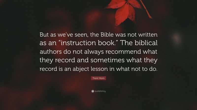 Trent Horn Quote: “But as we’ve seen, the Bible was not written as an “instruction book.” The biblical authors do not always recommend what they record and sometimes what they record is an abject lesson in what not to do.”