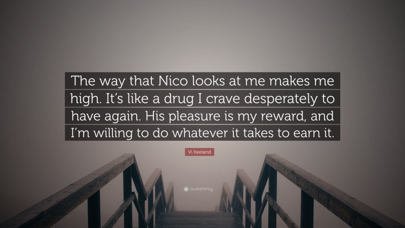 Vi Keeland Quote: “The way that Nico looks at me makes me high. It’s like a drug I crave desperately to have again. His pleasure is my reward, and I’m willing to do whatever it takes to earn it.”