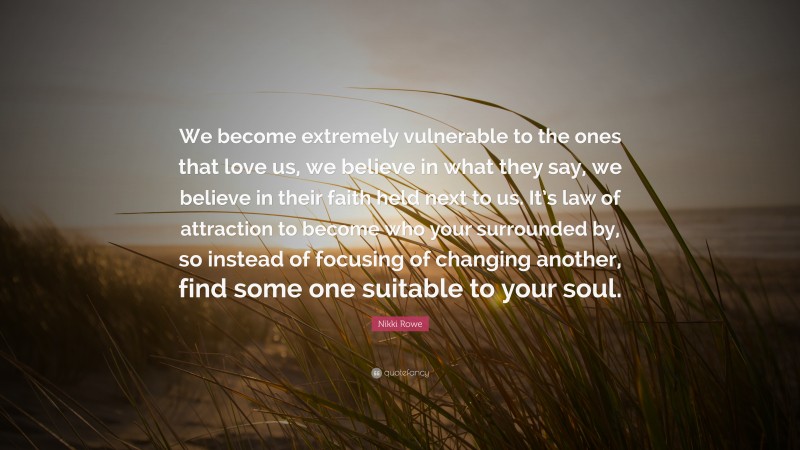 Nikki Rowe Quote: “We become extremely vulnerable to the ones that love us, we believe in what they say, we believe in their faith held next to us. It’s law of attraction to become who your surrounded by, so instead of focusing of changing another, find some one suitable to your soul.”