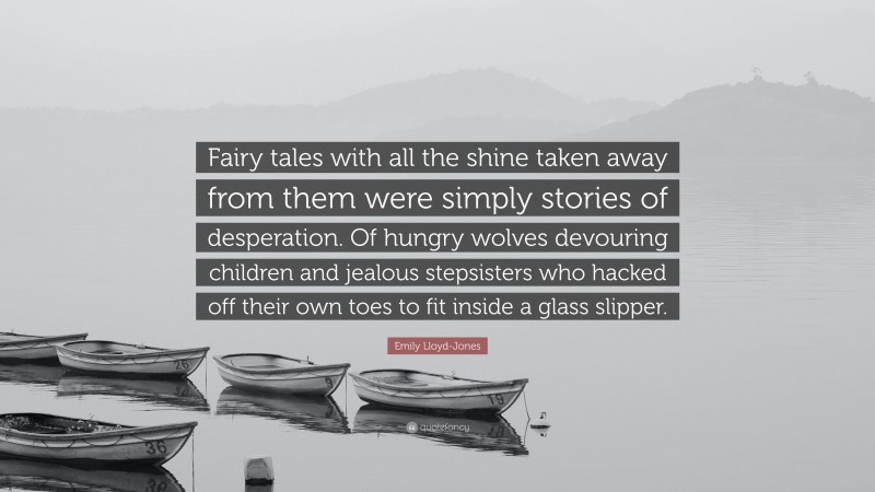 Emily Lloyd-Jones Quote: “Fairy tales with all the shine taken away from them were simply stories of desperation. Of hungry wolves devouring children and jealous stepsisters who hacked off their own toes to fit inside a glass slipper.”