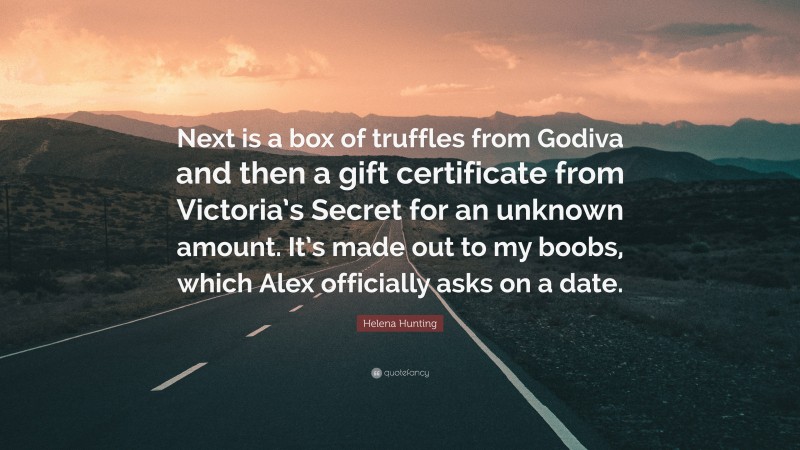 Helena Hunting Quote: “Next is a box of truffles from Godiva and then a gift certificate from Victoria’s Secret for an unknown amount. It’s made out to my boobs, which Alex officially asks on a date.”