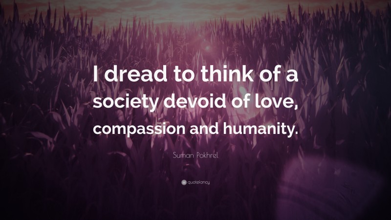 Suman Pokhrel Quote: “I dread to think of a society devoid of love, compassion and humanity.”