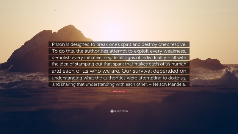 Albert Woodfox Quote: “Prison is designed to break one’s spirit and destroy one’s resolve. To do this, the authorities attempt to exploit every weakness, demolish every initiative, negate all signs of individuality – all with the idea of stamping out that spark that makes each of us human and each of us who we are. Our survival depended on understanding what the authorities were attempting to do to us, and sharing that understanding with each other. – Nelson Mandela.”