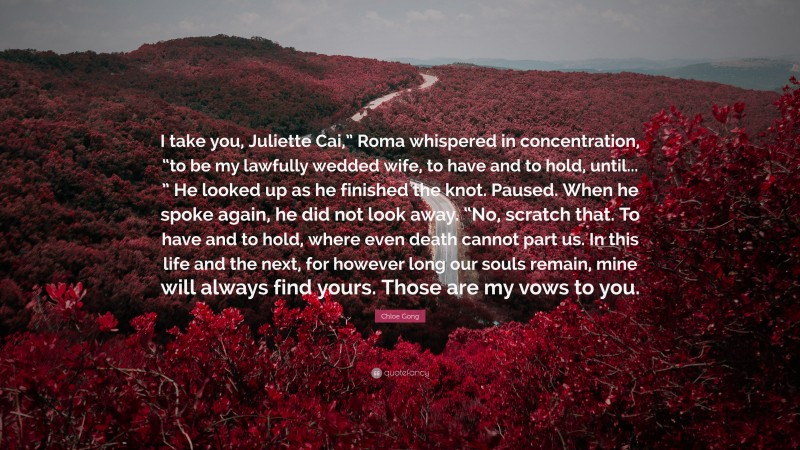 Chloe Gong Quote: “I take you, Juliette Cai,” Roma whispered in concentration, “to be my lawfully wedded wife, to have and to hold, until... ” He looked up as he finished the knot. Paused. When he spoke again, he did not look away. “No, scratch that. To have and to hold, where even death cannot part us. In this life and the next, for however long our souls remain, mine will always find yours. Those are my vows to you.”