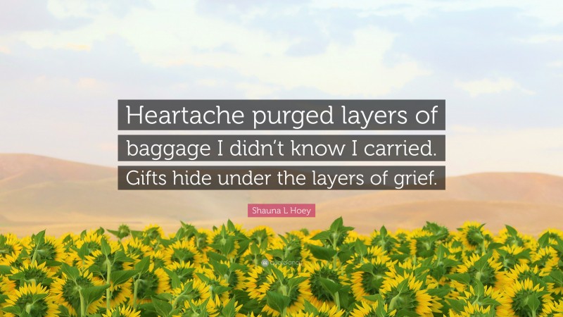 Shauna L Hoey Quote: “Heartache purged layers of baggage I didn’t know I carried. Gifts hide under the layers of grief.”