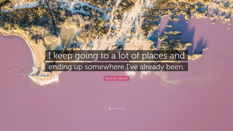 Matthew Weiner Quote: “I keep going to a lot of places and ending up somewhere I’ve already been.”