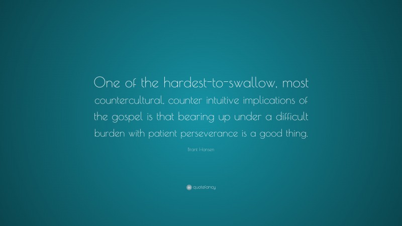 Brant Hansen Quote: “One of the hardest-to-swallow, most countercultural, counter intuitive implications of the gospel is that bearing up under a difficult burden with patient perseverance is a good thing.”