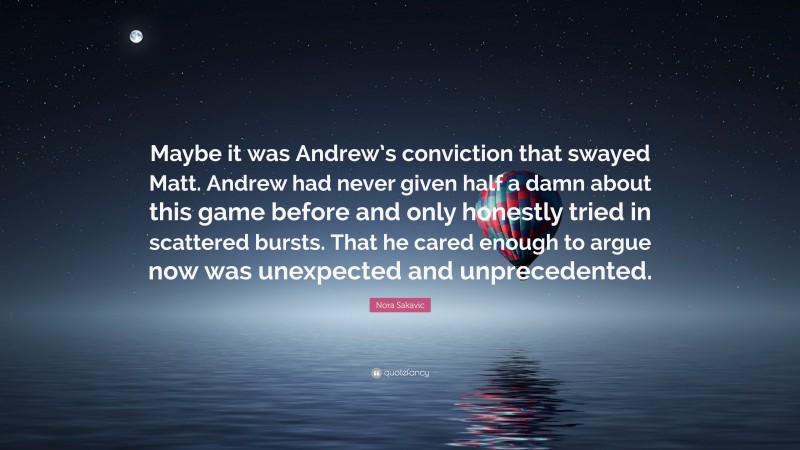 Nora Sakavic Quote: “Maybe it was Andrew’s conviction that swayed Matt. Andrew had never given half a damn about this game before and only honestly tried in scattered bursts. That he cared enough to argue now was unexpected and unprecedented.”