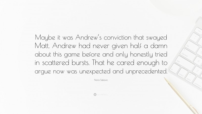Nora Sakavic Quote: “Maybe it was Andrew’s conviction that swayed Matt. Andrew had never given half a damn about this game before and only honestly tried in scattered bursts. That he cared enough to argue now was unexpected and unprecedented.”