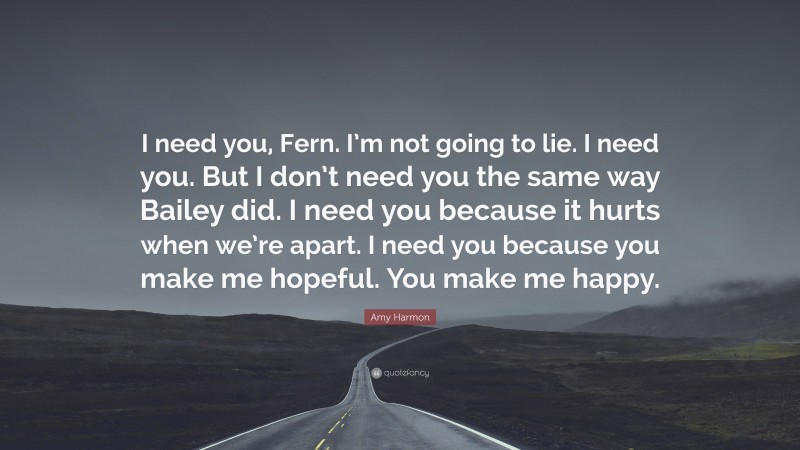 Amy Harmon Quote: “I need you, Fern. I’m not going to lie. I need you. But I don’t need you the same way Bailey did. I need you because it hurts when we’re apart. I need you because you make me hopeful. You make me happy.”