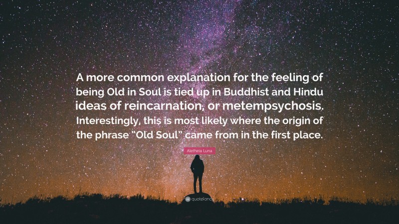 Aletheia Luna Quote: “A more common explanation for the feeling of being Old in Soul is tied up in Buddhist and Hindu ideas of reincarnation, or metempsychosis. Interestingly, this is most likely where the origin of the phrase “Old Soul” came from in the first place.”