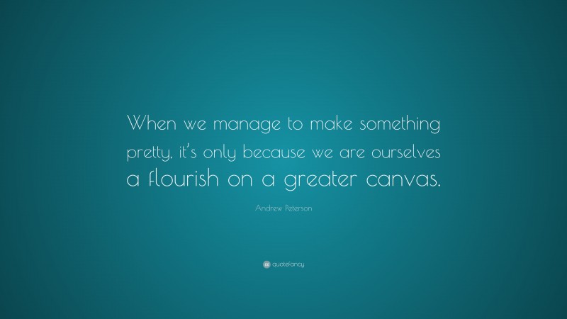 Andrew Peterson Quote: “When we manage to make something pretty, it’s only because we are ourselves a flourish on a greater canvas.”