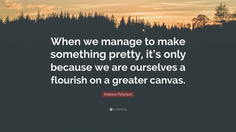 Andrew Peterson Quote: “When we manage to make something pretty, it’s only because we are ourselves a flourish on a greater canvas.”