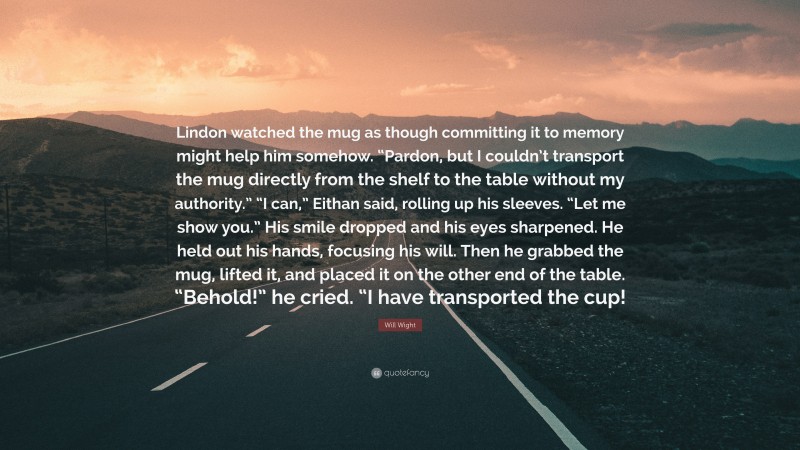 Will Wight Quote: “Lindon watched the mug as though committing it to memory might help him somehow. “Pardon, but I couldn’t transport the mug directly from the shelf to the table without my authority.” “I can,” Eithan said, rolling up his sleeves. “Let me show you.” His smile dropped and his eyes sharpened. He held out his hands, focusing his will. Then he grabbed the mug, lifted it, and placed it on the other end of the table. “Behold!” he cried. “I have transported the cup!”