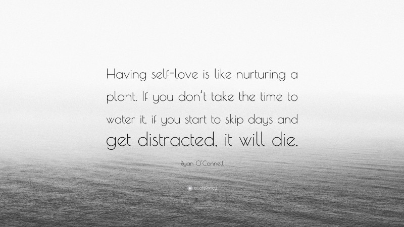 Ryan O'Connell Quote: “Having self-love is like nurturing a plant. If you don’t take the time to water it, if you start to skip days and get distracted, it will die.”